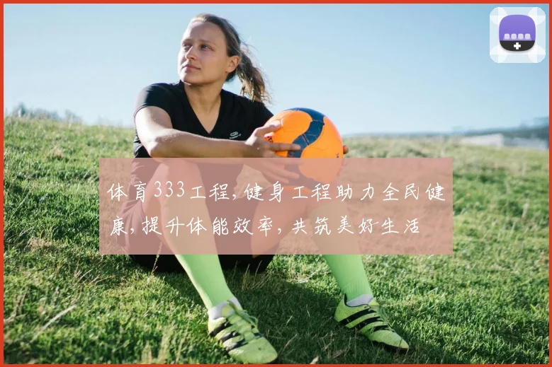 体育333工程,健身工程助力全民健康,提升体能效率,共筑美好生活