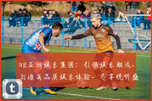 ag亚洲娱乐集团：引领娱乐潮流，打造高品质娱乐体验，尽享视听盛宴，畅游娱乐天地